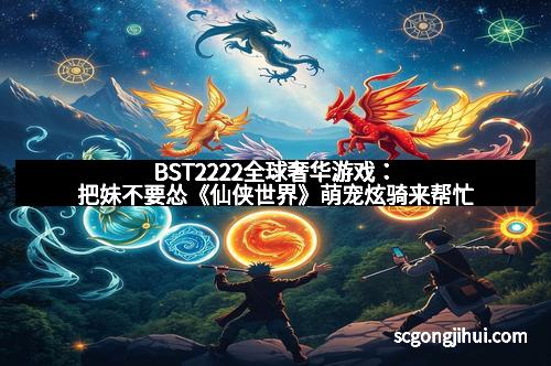 BST2222全球奢华游戏：把妹不要怂《仙侠世界》萌宠炫骑来帮忙