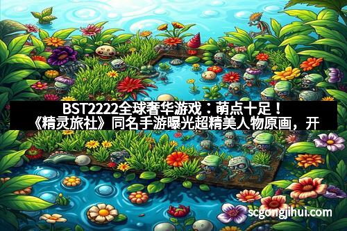 BST2222全球奢华游戏：萌点十足！《精灵旅社》同名手游曝光超精美人物原画，开启奇幻冒险新体验